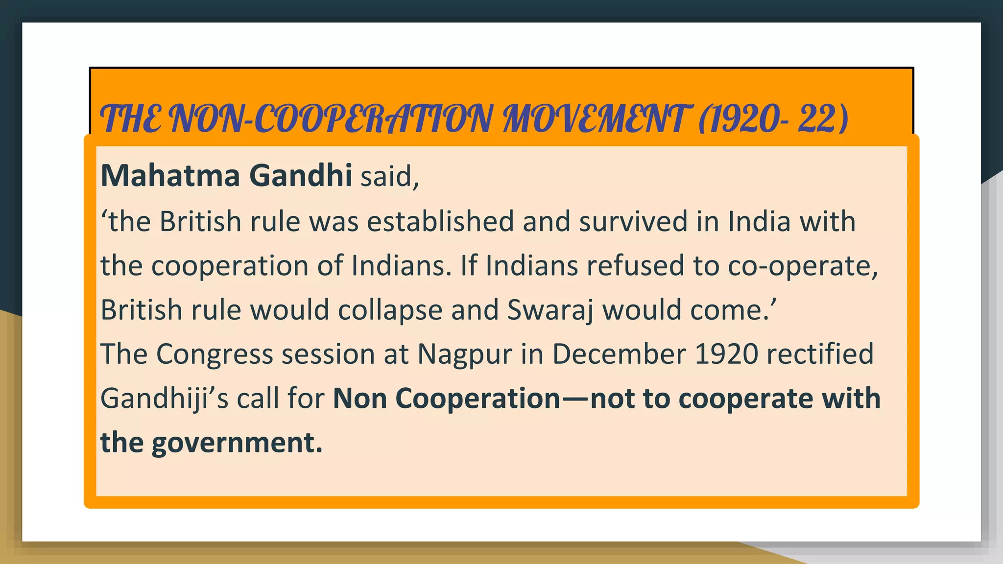 THE NON-COOPERATION MOVEMENT (1920- 22)
Mahatma Gandhi said,
‘the British rule was established and survived in India with
the cooperation of Indians. If Indians refused to co-operate,
British rule would collapse and Swaraj would come.’
The Congress session at Nagpur in December 1920 rectified
Gandhiji’s call for Non Cooperation—not to cooperate with
the government.
 
