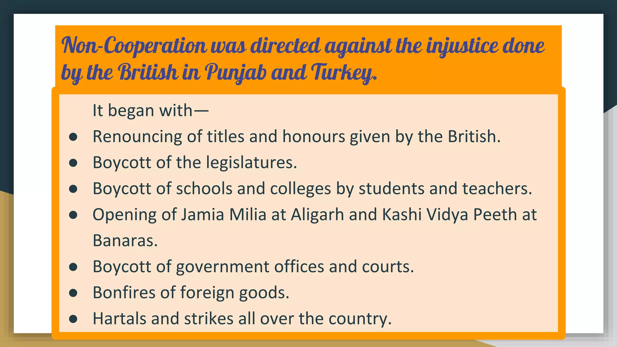 Non-Cooperation was directed against the injustice done
by the British in Punjab and Turkey.
It began with—
● Renouncing of titles and honours given by the British.
● Boycott of the legislatures.
● Boycott of schools and colleges by students and teachers.
● Opening of Jamia Milia at Aligarh and Kashi Vidya Peeth at
Banaras.
● Boycott of government offices and courts.
● Bonfires of foreign goods.
● Hartals and strikes all over the country.
 