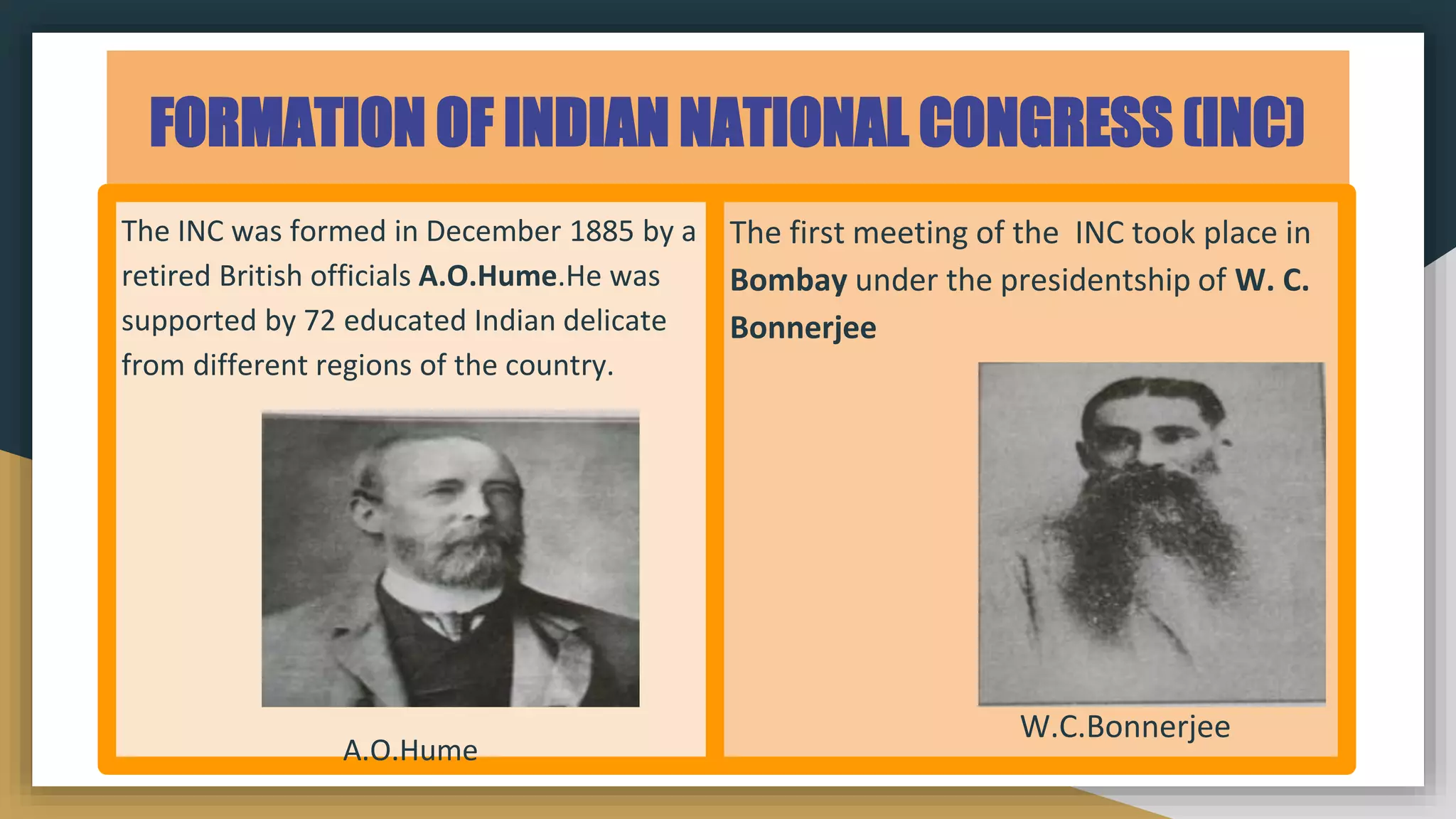 FORMATION OF INDIAN NATIONAL CONGRESS (INC)
The INC was formed in December 1885 by a
retired British officials A.O.Hume.He was
supported by 72 educated Indian delicate
from different regions of the country.
A.O.Hume
The first meeting of the INC took place in
Bombay under the presidentship of W. C.
Bonnerjee
W.C.Bonnerjee
 