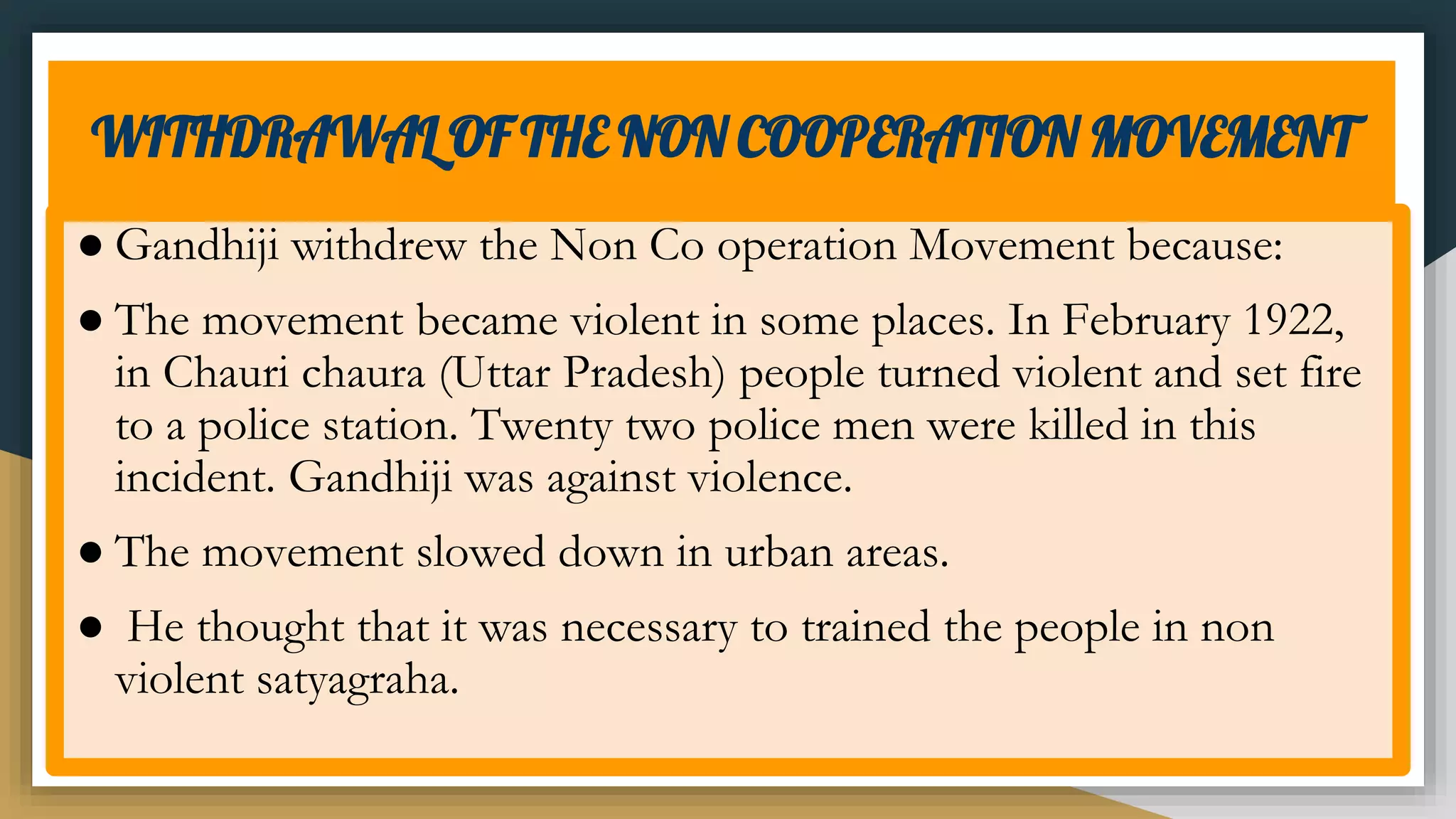 WITHDRAWAL OF THE NON COOPERATION MOVEMENT
● Gandhiji withdrew the Non Co operation Movement because:
● The movement became violent in some places. In February 1922,
in Chauri chaura (Uttar Pradesh) people turned violent and set fire
to a police station. Twenty two police men were killed in this
incident. Gandhiji was against violence.
● The movement slowed down in urban areas.
● He thought that it was necessary to trained the people in non
violent satyagraha.
 