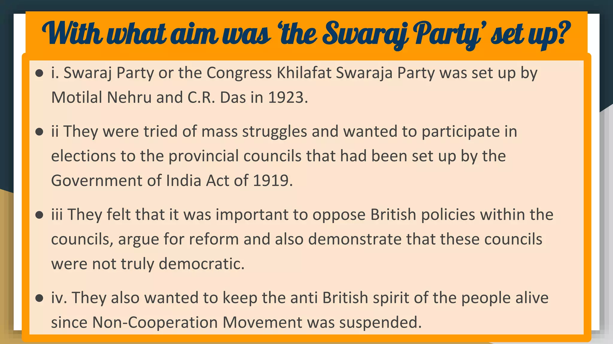 With what aim was ‘the Swaraj Party’ set up?
● i. Swaraj Party or the Congress Khilafat Swaraja Party was set up by
Motilal Nehru and C.R. Das in 1923.
● ii They were tried of mass struggles and wanted to participate in
elections to the provincial councils that had been set up by the
Government of India Act of 1919.
● iii They felt that it was important to oppose British policies within the
councils, argue for reform and also demonstrate that these councils
were not truly democratic.
● iv. They also wanted to keep the anti British spirit of the people alive
since Non-Cooperation Movement was suspended.
 