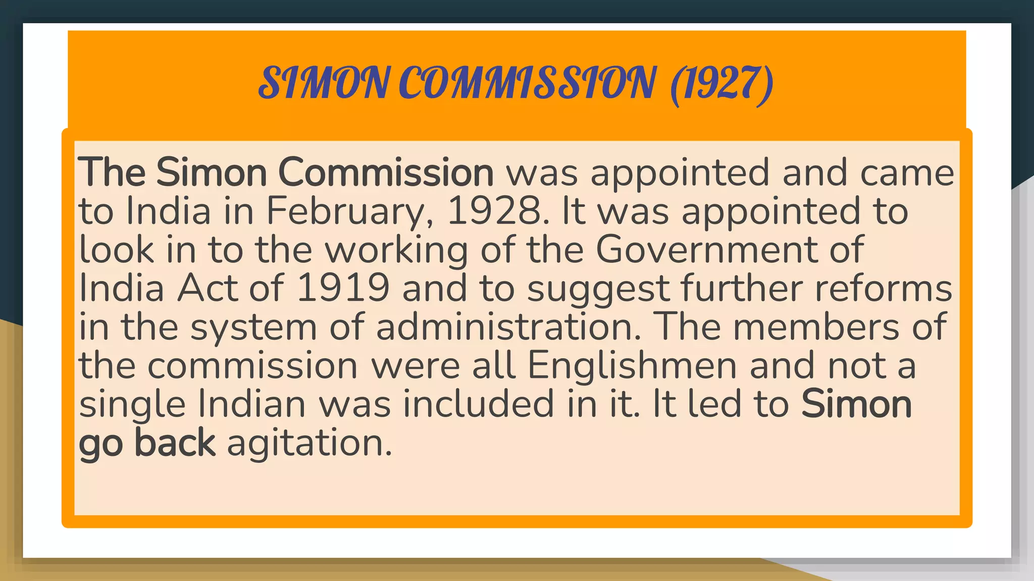 SIMON COMMISSION (1927)
The Simon Commission was appointed and came
to India in February, 1928. It was appointed to
look in to the working of the Government of
India Act of 1919 and to suggest further reforms
in the system of administration. The members of
the commission were all Englishmen and not a
single Indian was included in it. It led to Simon
go back agitation.
 