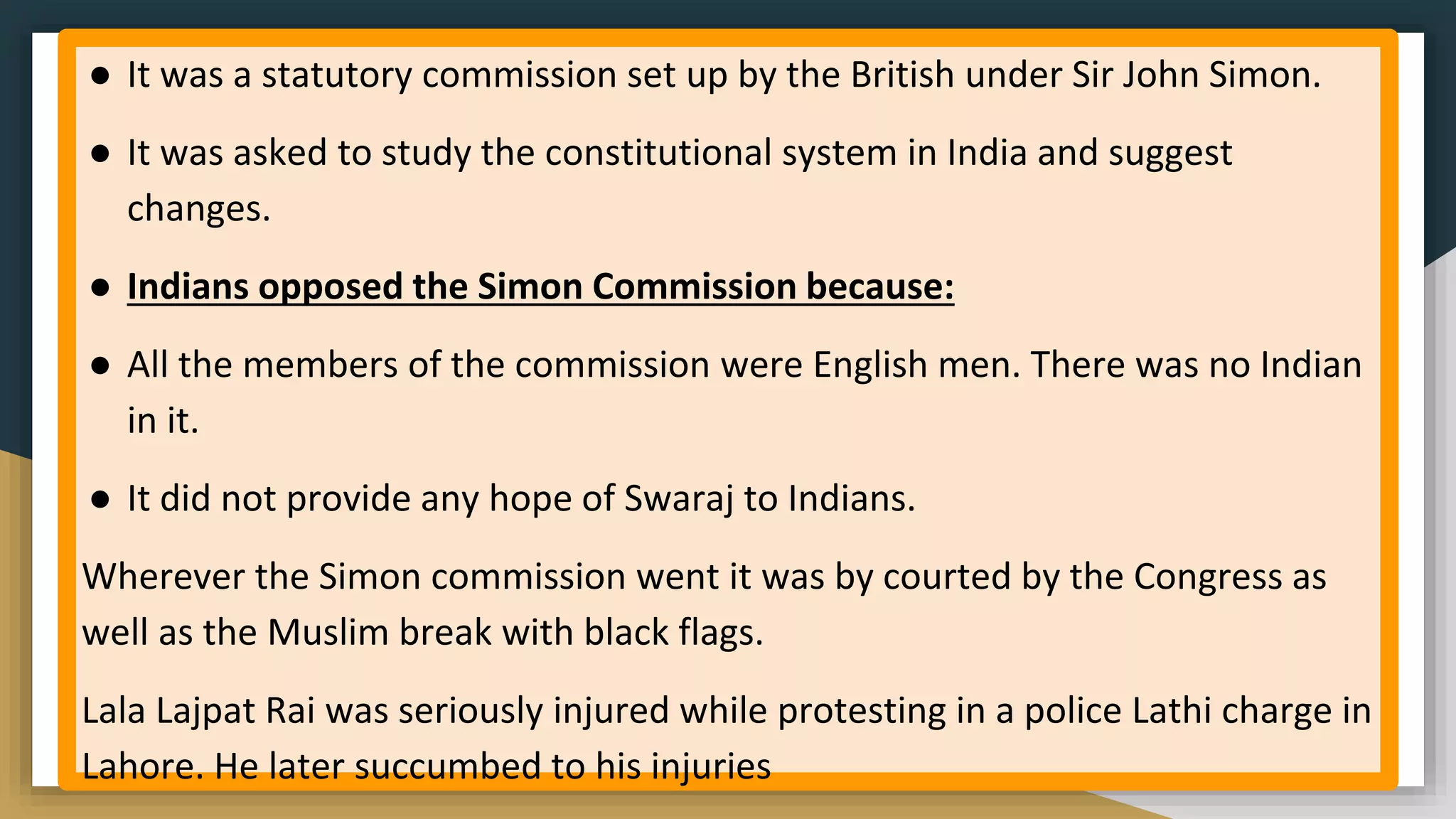 ● It was a statutory commission set up by the British under Sir John Simon.
● It was asked to study the constitutional system in India and suggest
changes.
● Indians opposed the Simon Commission because:
● All the members of the commission were English men. There was no Indian
in it.
● It did not provide any hope of Swaraj to Indians.
Wherever the Simon commission went it was by courted by the Congress as
well as the Muslim break with black flags.
Lala Lajpat Rai was seriously injured while protesting in a police Lathi charge in
Lahore. He later succumbed to his injuries
 