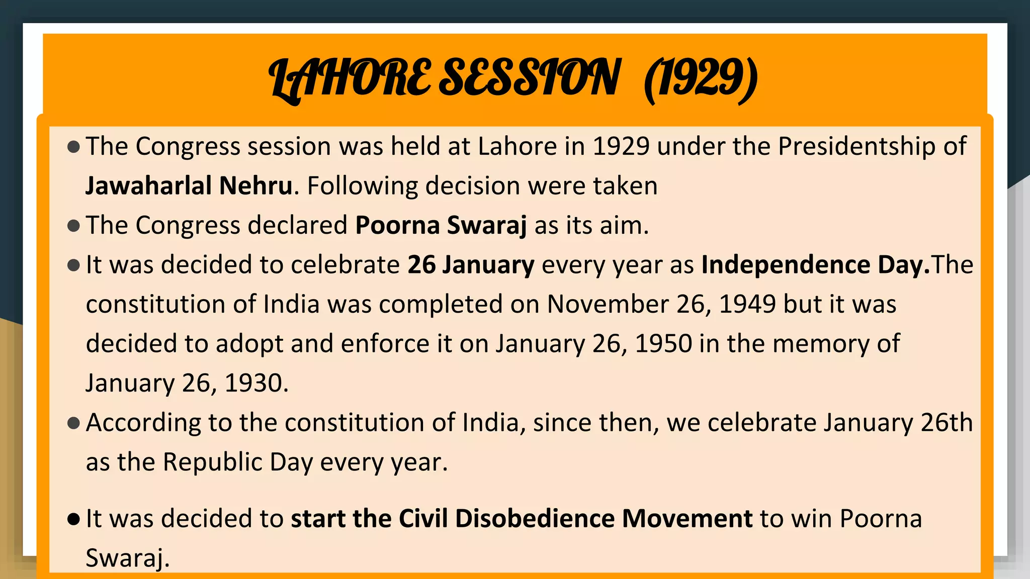 LAHORE SESSION (1929)
●The Congress session was held at Lahore in 1929 under the Presidentship of
Jawaharlal Nehru. Following decision were taken
●The Congress declared Poorna Swaraj as its aim.
●It was decided to celebrate 26 January every year as Independence Day.The
constitution of India was completed on November 26, 1949 but it was
decided to adopt and enforce it on January 26, 1950 in the memory of
January 26, 1930.
●According to the constitution of India, since then, we celebrate January 26th
as the Republic Day every year.
●It was decided to start the Civil Disobedience Movement to win Poorna
Swaraj.
 