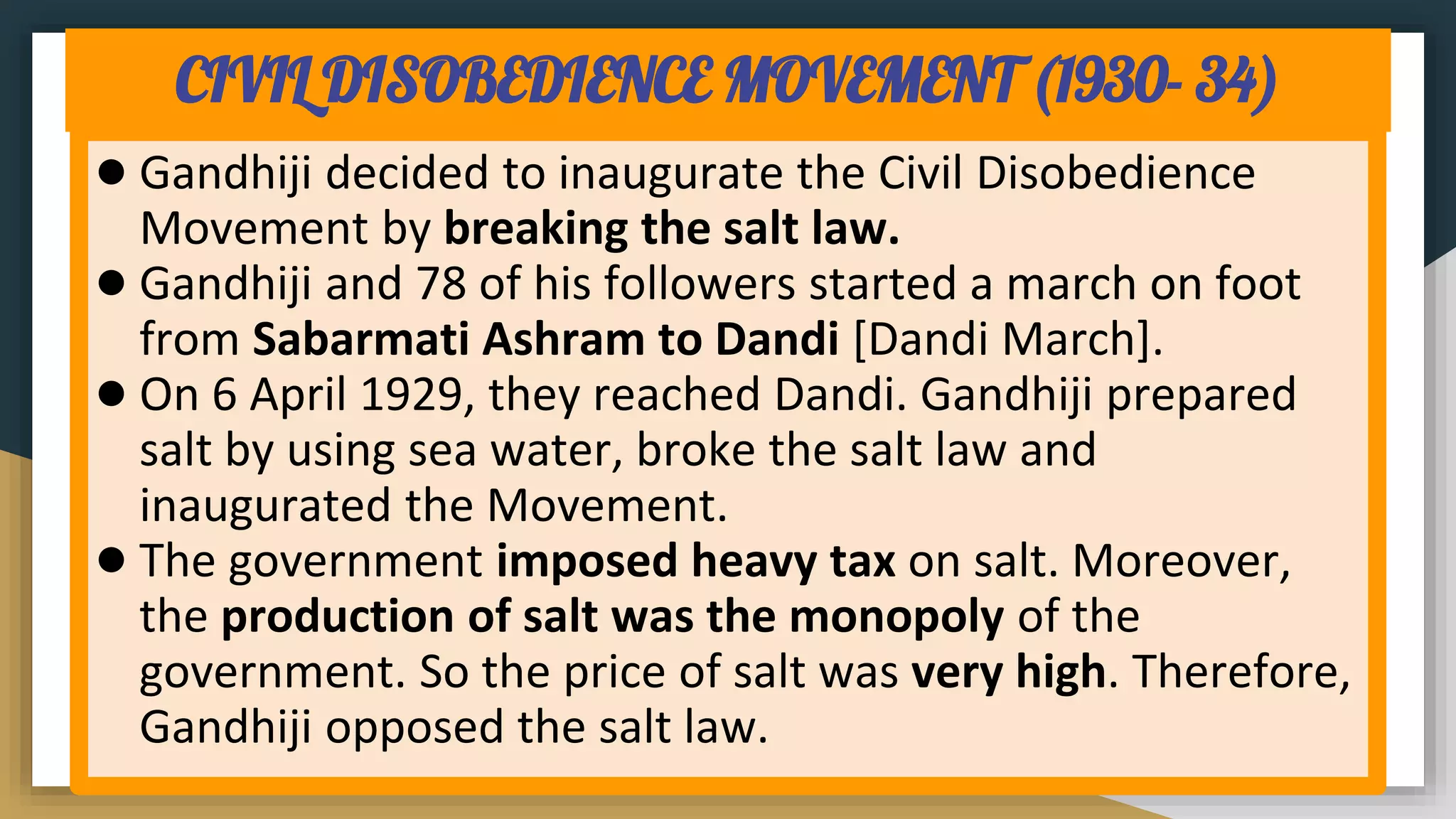CIVIL DISOBEDIENCE MOVEMENT (1930- 34)
● Gandhiji decided to inaugurate the Civil Disobedience
Movement by breaking the salt law.
● Gandhiji and 78 of his followers started a march on foot
from Sabarmati Ashram to Dandi [Dandi March].
● On 6 April 1929, they reached Dandi. Gandhiji prepared
salt by using sea water, broke the salt law and
inaugurated the Movement.
● The government imposed heavy tax on salt. Moreover,
the production of salt was the monopoly of the
government. So the price of salt was very high. Therefore,
Gandhiji opposed the salt law.
 