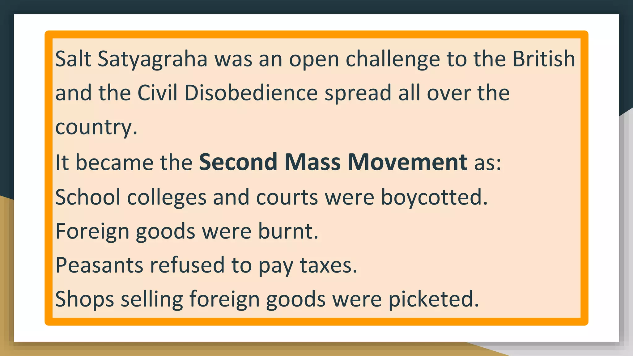 Salt Satyagraha was an open challenge to the British
and the Civil Disobedience spread all over the
country.
It became the Second Mass Movement as:
School colleges and courts were boycotted.
Foreign goods were burnt.
Peasants refused to pay taxes.
Shops selling foreign goods were picketed.
 