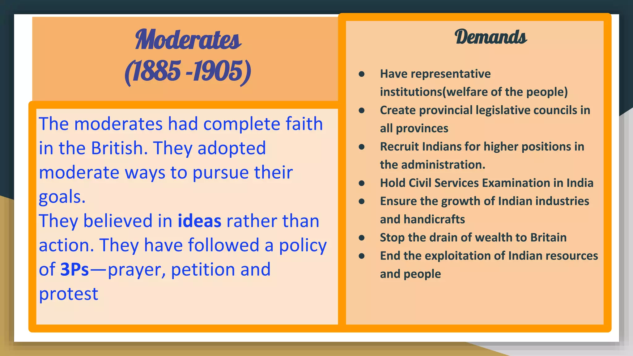 Moderates
(1885 -1905)
Demands
● Have representative
institutions(welfare of the people)
● Create provincial legislative councils in
all provinces
● Recruit Indians for higher positions in
the administration.
● Hold Civil Services Examination in India
● Ensure the growth of Indian industries
and handicrafts
● Stop the drain of wealth to Britain
● End the exploitation of Indian resources
and people
The moderates had complete faith
in the British. They adopted
moderate ways to pursue their
goals.
They believed in ideas rather than
action. They have followed a policy
of 3Ps—prayer, petition and
protest
 