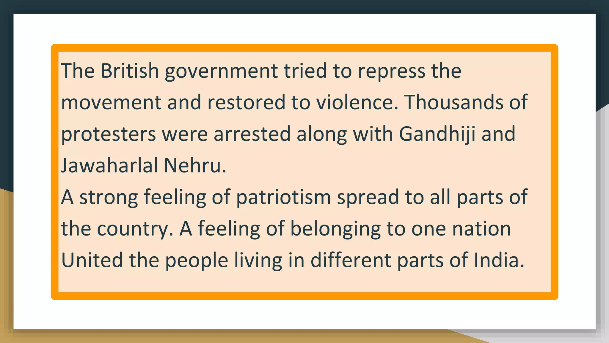 The British government tried to repress the
movement and restored to violence. Thousands of
protesters were arrested along with Gandhiji and
Jawaharlal Nehru.
A strong feeling of patriotism spread to all parts of
the country. A feeling of belonging to one nation
United the people living in different parts of India.
 