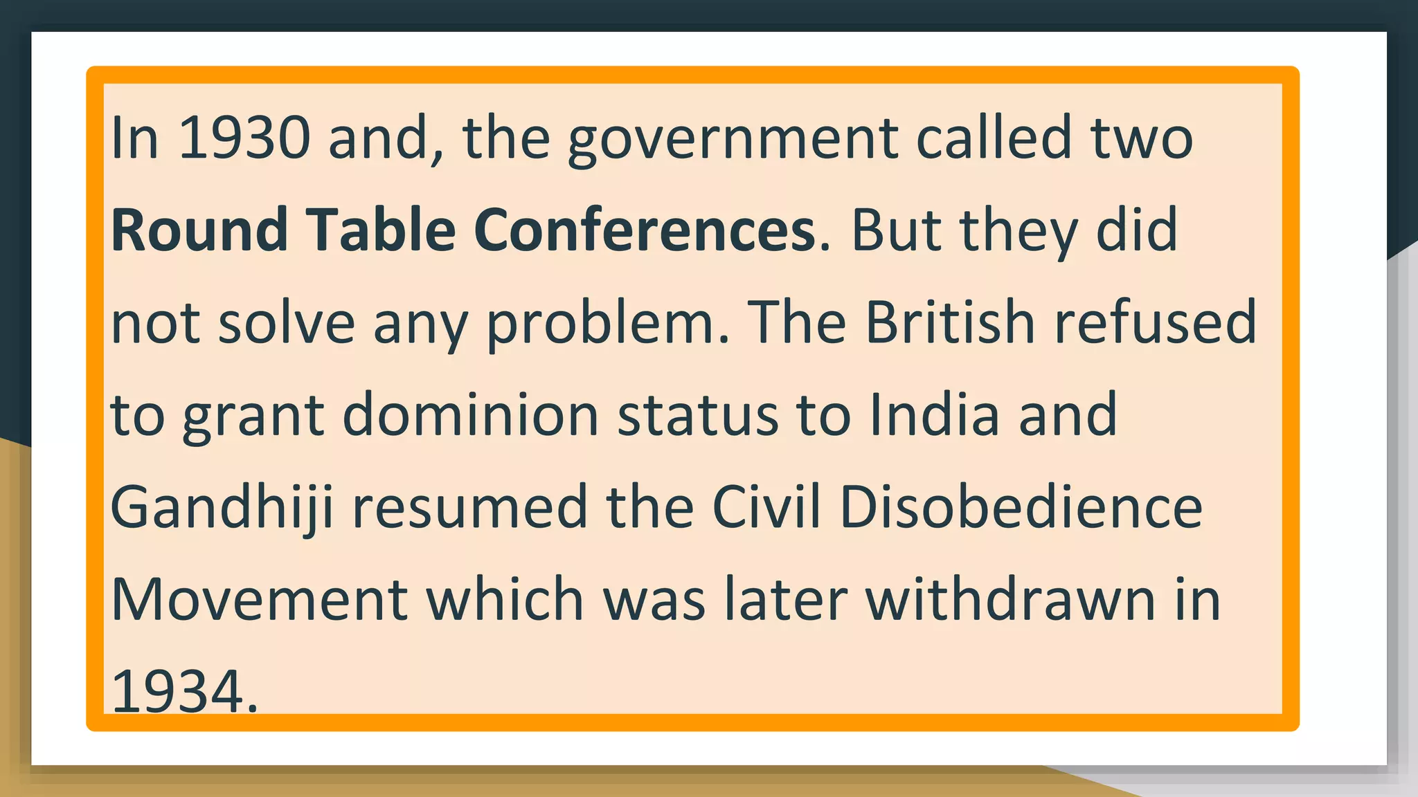 In 1930 and, the government called two
Round Table Conferences. But they did
not solve any problem. The British refused
to grant dominion status to India and
Gandhiji resumed the Civil Disobedience
Movement which was later withdrawn in
1934.
 