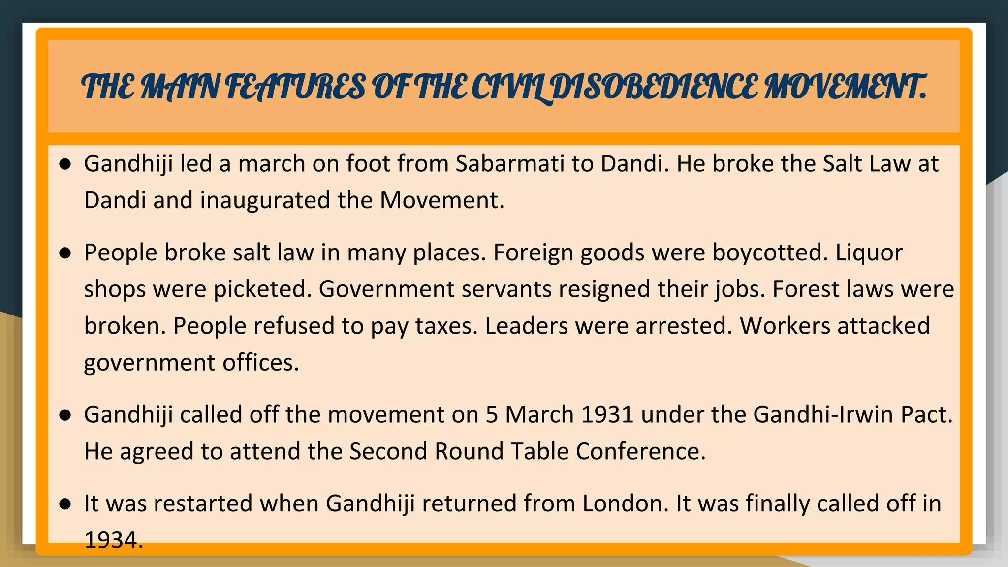 THE MAIN FEATURES OF THE CIVIL DISOBEDIENCE MOVEMENT.
● Gandhiji led a march on foot from Sabarmati to Dandi. He broke the Salt Law at
Dandi and inaugurated the Movement.
● People broke salt law in many places. Foreign goods were boycotted. Liquor
shops were picketed. Government servants resigned their jobs. Forest laws were
broken. People refused to pay taxes. Leaders were arrested. Workers attacked
government offices.
● Gandhiji called off the movement on 5 March 1931 under the Gandhi-Irwin Pact.
He agreed to attend the Second Round Table Conference.
● It was restarted when Gandhiji returned from London. It was finally called off in
1934.
 