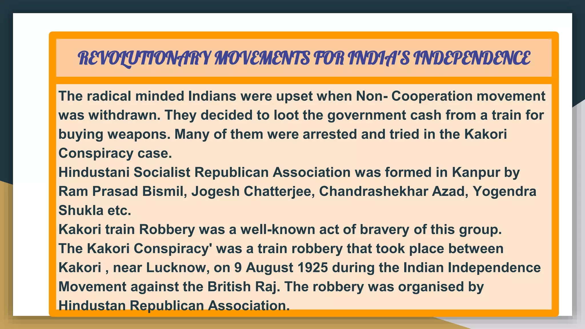 REVOLUTIONARY MOVEMENTS FOR INDIA'S INDEPENDENCE
The radical minded Indians were upset when Non- Cooperation movement
was withdrawn. They decided to loot the government cash from a train for
buying weapons. Many of them were arrested and tried in the Kakori
Conspiracy case.
Hindustani Socialist Republican Association was formed in Kanpur by
Ram Prasad Bismil, Jogesh Chatterjee, Chandrashekhar Azad, Yogendra
Shukla etc.
Kakori train Robbery was a well-known act of bravery of this group.
The Kakori Conspiracy' was a train robbery that took place between
Kakori , near Lucknow, on 9 August 1925 during the Indian Independence
Movement against the British Raj. The robbery was organised by
Hindustan Republican Association.
 