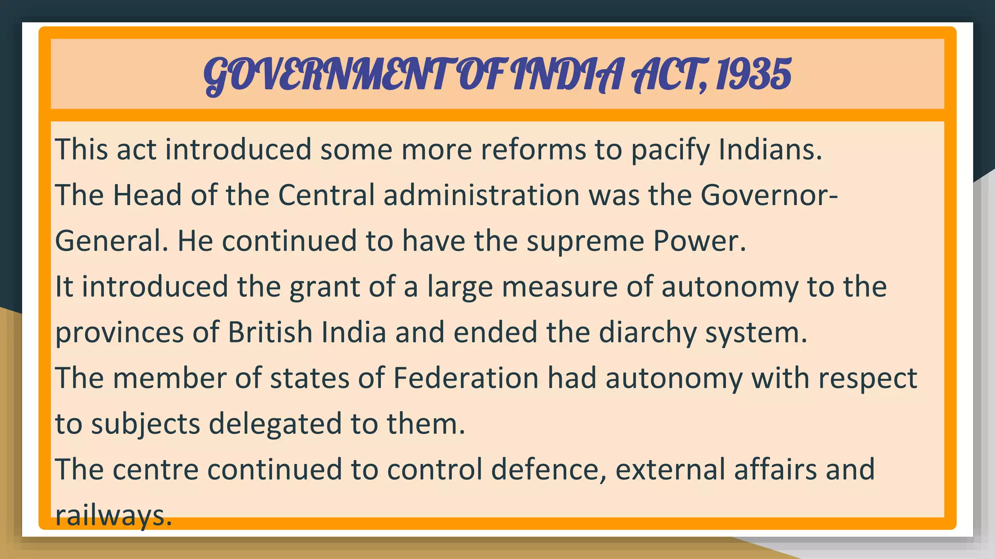 GOVERNMENT OF INDIA ACT, 1935
This act introduced some more reforms to pacify Indians.
The Head of the Central administration was the Governor-
General. He continued to have the supreme Power.
It introduced the grant of a large measure of autonomy to the
provinces of British India and ended the diarchy system.
The member of states of Federation had autonomy with respect
to subjects delegated to them.
The centre continued to control defence, external affairs and
railways.
 