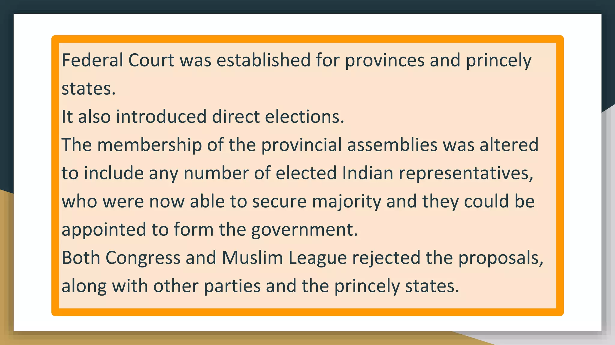 Federal Court was established for provinces and princely
states.
It also introduced direct elections.
The membership of the provincial assemblies was altered
to include any number of elected Indian representatives,
who were now able to secure majority and they could be
appointed to form the government.
Both Congress and Muslim League rejected the proposals,
along with other parties and the princely states.
 
