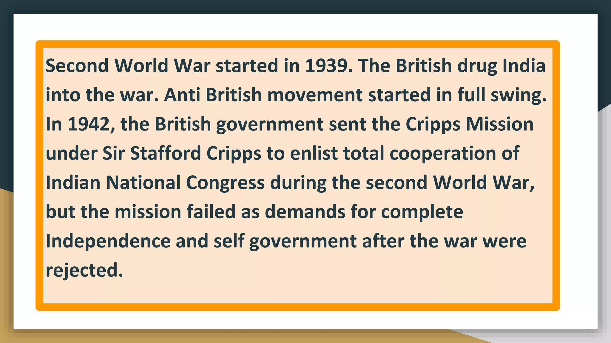Second World War started in 1939. The British drug India
into the war. Anti British movement started in full swing.
In 1942, the British government sent the Cripps Mission
under Sir Stafford Cripps to enlist total cooperation of
Indian National Congress during the second World War,
but the mission failed as demands for complete
Independence and self government after the war were
rejected.
 