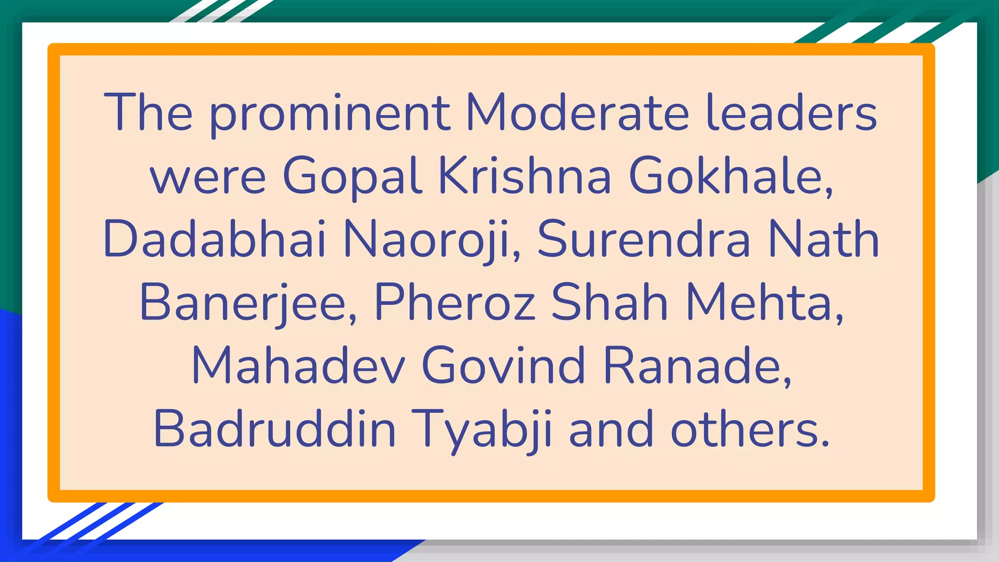 The prominent Moderate leaders
were Gopal Krishna Gokhale,
Dadabhai Naoroji, Surendra Nath
Banerjee, Pheroz Shah Mehta,
Mahadev Govind Ranade,
Badruddin Tyabji and others.
 