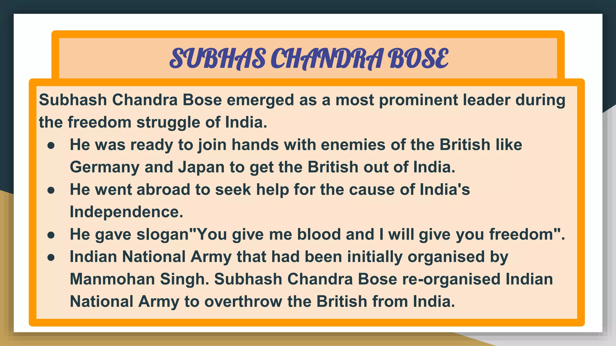 SUBHAS CHANDRA BOSE
Subhash Chandra Bose emerged as a most prominent leader during
the freedom struggle of India.
● He was ready to join hands with enemies of the British like
Germany and Japan to get the British out of India.
● He went abroad to seek help for the cause of India's
Independence.
● He gave slogan"You give me blood and I will give you freedom".
● Indian National Army that had been initially organised by
Manmohan Singh. Subhash Chandra Bose re-organised Indian
National Army to overthrow the British from India.
 
