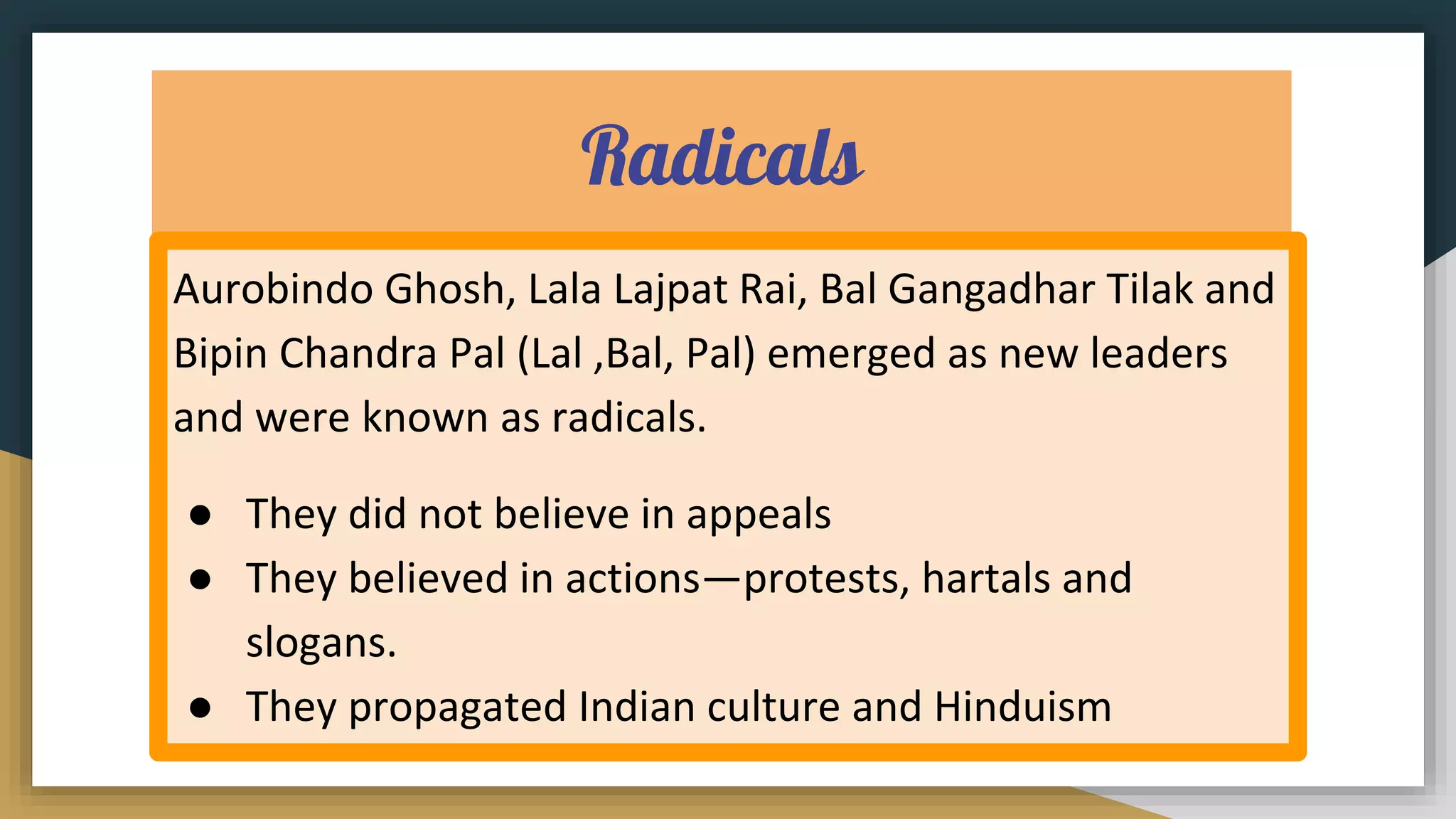 Radicals
Aurobindo Ghosh, Lala Lajpat Rai, Bal Gangadhar Tilak and
Bipin Chandra Pal (Lal ,Bal, Pal) emerged as new leaders
and were known as radicals.
● They did not believe in appeals
● They believed in actions—protests, hartals and
slogans.
● They propagated Indian culture and Hinduism
 