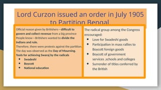 Lord Curzon issued an order in July 1905
to Partition Bengal.
Official reason given by Britishers—difficult to
govern and collect revenue from a big province
People know—Britishers wanted to divide the
Indians and rule.
Therefore, there were protests against the partition.
The day was observed as the Day of Mourning.
Tools for achieving Swaraj by the radicals
● Swadeshi
● Boycott
● National education
The radical group among the Congress
encouraged:
● Love for Swadeshi goods
● Participation in mass rallies to
Boycott foreign goods
● Boycott of government
services ,schools and colleges
● Surrender of titles conferred by
the British
 