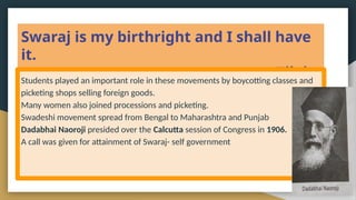 Swaraj is my birthright and I shall have
it.
Tilak
Students played an important role in these movements by boycotting classes and
picketing shops selling foreign goods.
Many women also joined processions and picketing.
Swadeshi movement spread from Bengal to Maharashtra and Punjab
Dadabhai Naoroji presided over the Calcutta session of Congress in 1906.
A call was given for attainment of Swaraj- self government
 
