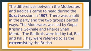 The differences between the Moderates
and Radicals came to head during the
Surat session in 1907. There was a split
in the party and the two groups parted
ways. The Moderates was led by Gopal
Krishna Gokhale and Pheroz Shah
Mehta. The Radicals were led by Lal, Bal
and Pal .They were referred to as the
extremist by the British
 