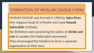 FORMATION OF MUSLIM LEAGUE (1906)
MUSLIM LEAGUE was formed in 1906 by Agha Khan
(the religious head of a Muslim sect )and Nawab
Salimullah of Dhaka.
the Britishers were practicing the policy of divide and
rule to weaken the Nationalist movement
They encouraged the Muslims to form a separate
organisation of their own.
 
