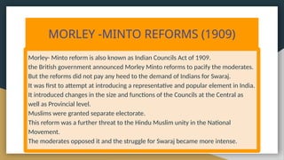 MORLEY -MINTO REFORMS (1909)
Morley- Minto reform is also known as Indian Councils Act of 1909.
the British government announced Morley Minto reforms to pacify the moderates.
But the reforms did not pay any heed to the demand of Indians for Swaraj.
It was first to attempt at introducing a representative and popular element in India.
It introduced changes in the size and functions of the Councils at the Central as
well as Provincial level.
Muslims were granted separate electorate.
This reform was a further threat to the Hindu Muslim unity in the National
Movement.
The moderates opposed it and the struggle for Swaraj became more intense.
 