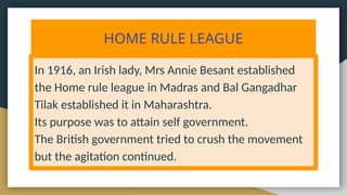 HOME RULE LEAGUE
In 1916, an Irish lady, Mrs Annie Besant established
the Home rule league in Madras and Bal Gangadhar
Tilak established it in Maharashtra.
Its purpose was to attain self government.
The British government tried to crush the movement
but the agitation continued.
 