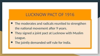 LUCKNOW PACT OF 1916
● The moderates and radicals reunited to strengthen
the national movement after 9 years.
● They signed a joint pact at Lucknow with Muslim
League.
● The jointly demanded self rule for India.
 