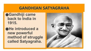 GANDHIAN SATYAGRAHA
●Gandhiji came
back to India in
1915.
●He introduced a
new powerful
method of struggle
called Satyagraha.
 