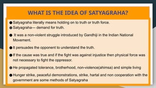 WHAT IS THE IDEA OF SATYAGRAHA?
●Satyagraha literally means holding on to truth or truth force.
●Satyagraha— demand for truth.
● It was a non-violent struggle introduced by Gandhiji in the Indian National
Movement.
●It persuades the opponent to understand the truth.
●If the cause was true and if the fight was against injustice then physical force was
not necessary to fight the oppressor.
●He propagated tolerance, brotherhood, non-violence(ahimsa) and simple living
●Hunger strike, peaceful demonstrations, strike, hartal and non cooperation with the
government are some methods of Satyagraha
 