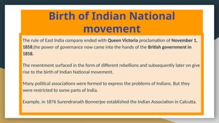 Birth of Indian National
movement
The rule of East India company ended with Queen Victoria proclamation of November 1,
1858,the power of governance now came into the hands of the British government in
1858.
The resentment surfaced in the form of different rebellions and subsequently later on give
rise to the birth of Indian National movement.
Many political associations were formed to express the problems of Indians. But they
were restricted to some parts of India.
Example, in 1876 Surendranath Bonnerjee established the Indian Association in Calcutta.
 