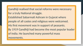 Gandhiji realised that social reforms were necessary
for a truly National struggle.
Established Sabarmati Ashram in Gujarat where
people of all castes and religious were welcomed.
His first movement was in support of peasants.
By 1919 Gandhiji had become the most popular leader
of India. He launched many powerful mass
movements.
 