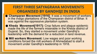 FIRST THREE SATYAGRAHA MOVEMENTS
ORGANISED BY GANDHIJI IN INDIA
● Champaran Movement [1916]: It was a movement of workers
in the indigo plantations of the Champaran district of Bihar. It
was against the oppressive plantation system.
● Kheda Movement[1917]: Crop failure and plague epidemic
made the life of the farmers miserable in the Kheda district of
Gujarat. So, they started a movement under Gandhiji’s
leadership with the demand for a reduction in land revenue.
● Mill workers Movement: Low wages and poor working
conditions forced the mill workers of Ahmedabad to start a
movement under Gandhiji’s leadership in 1918.
 
