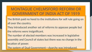MONTAGUE CHELMSFORD REFORM OR
GOVERNMENT OF INDIA ACT OF 1919
The British paid no heed to the institutions for self rule going on
all over the country.
They introduced another set of reforms to appease people but
the reforms were insignificant.
The number of elected members was increased in legislative
assembly and Council of states but there was no change in the
location of power.
The system of Dual Government—dyarchy was introduced.
 