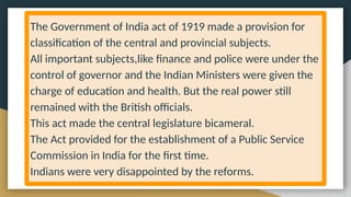 The Government of India act of 1919 made a provision for
classification of the central and provincial subjects.
All important subjects,like finance and police were under the
control of governor and the Indian Ministers were given the
charge of education and health. But the real power still
remained with the British officials.
This act made the central legislature bicameral.
The Act provided for the establishment of a Public Service
Commission in India for the first time.
Indians were very disappointed by the reforms.
 