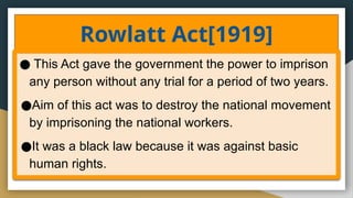 Rowlatt Act[1919]
● This Act gave the government the power to imprison
any person without any trial for a period of two years.
●Aim of this act was to destroy the national movement
by imprisoning the national workers.
●It was a black law because it was against basic
human rights.
 