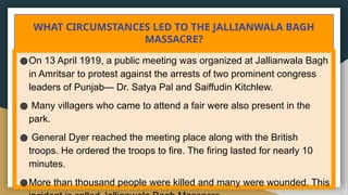 WHAT CIRCUMSTANCES LED TO THE JALLIANWALA BAGH
MASSACRE?
●On 13 April 1919, a public meeting was organized at Jallianwala Bagh
in Amritsar to protest against the arrests of two prominent congress
leaders of Punjab— Dr. Satya Pal and Saiffudin Kitchlew.
● Many villagers who came to attend a fair were also present in the
park.
● General Dyer reached the meeting place along with the British
troops. He ordered the troops to fire. The firing lasted for nearly 10
minutes.
●More than thousand people were killed and many were wounded. This
 