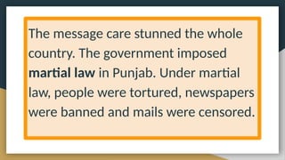The message care stunned the whole
country. The government imposed
martial law in Punjab. Under martial
law, people were tortured, newspapers
were banned and mails were censored.
 