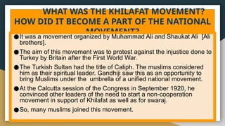 WHAT WAS THE KHILAFAT MOVEMENT?
HOW DID IT BECOME A PART OF THE NATIONAL
MOVEMENT?
●It was a movement organized by Muhammad Ali and Shaukat Ali [Ali
brothers].
●The aim of this movement was to protest against the injustice done to
Turkey by Britain after the First World War.
●The Turkish Sultan had the title of Caliph. The muslims considered
him as their spiritual leader. Gandhiji saw this as an opportunity to
bring Muslims under the umbrella of a unified national movement.
●At the Calcutta session of the Congress in September 1920, he
convinced other leaders of the need to start a non-cooperation
movement in support of Khilafat as well as for swaraj.
●So, many muslims joined this movement.
 