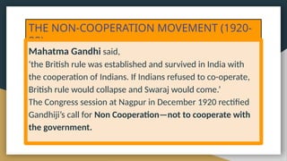 THE NON-COOPERATION MOVEMENT (1920-
22)
Mahatma Gandhi said,
‘the British rule was established and survived in India with
the cooperation of Indians. If Indians refused to co-operate,
British rule would collapse and Swaraj would come.’
The Congress session at Nagpur in December 1920 rectified
Gandhiji’s call for Non Cooperation—not to cooperate with
the government.
 
