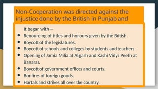 Non-Cooperation was directed against the
injustice done by the British in Punjab and
Turkey.
It began with—
● Renouncing of titles and honours given by the British.
● Boycott of the legislatures.
● Boycott of schools and colleges by students and teachers.
● Opening of Jamia Milia at Aligarh and Kashi Vidya Peeth at
Banaras.
● Boycott of government offices and courts.
● Bonfires of foreign goods.
● Hartals and strikes all over the country.
 