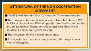 WITHDRAWAL OF THE NON COOPERATION
MOVEMENT
●Gandhiji withdrew the Non Co operation Movement because:
●The movement became violent in some places. In February 1922,
in Chauri chaura (Uttar Pradesh) people turned violent and set fire
to a police station. Twenty two police men were killed in this
incident. Gandhiji was against violence.
●The movement slowed down in urban areas.
● He thought that it was necessary to trained the people in non
violent satyagraha.
 