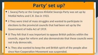 With what aim was ‘the Swaraj
Party’ set up?
● i. Swaraj Party or the Congress Khilafat Swaraja Party was set up by
Motilal Nehru and C.R. Das in 1923.
● ii They were tried of mass struggles and wanted to participate in
elections to the provincial councils that had been set up by the
Government of India Act of 1919.
● iii They felt that it was important to oppose British policies within the
councils, argue for reform and also demonstrate that these councils were
not truly democratic.
● iv. They also wanted to keep the anti British spirit of the people alive
since Non-Cooperation Movement was suspended.
 