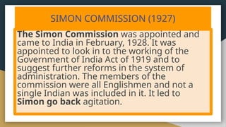 SIMON COMMISSION (1927)
The Simon Commission was appointed and
came to India in February, 1928. It was
appointed to look in to the working of the
Government of India Act of 1919 and to
suggest further reforms in the system of
administration. The members of the
commission were all Englishmen and not a
single Indian was included in it. It led to
Simon go back agitation.
 