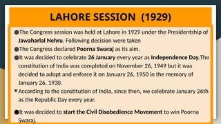 LAHORE SESSION (1929)
●The Congress session was held at Lahore in 1929 under the Presidentship of
Jawaharlal Nehru. Following decision were taken
●The Congress declared Poorna Swaraj as its aim.
●It was decided to celebrate 26 January every year as Independence Day.The
constitution of India was completed on November 26, 1949 but it was
decided to adopt and enforce it on January 26, 1950 in the memory of
January 26, 1930.
●According to the constitution of India, since then, we celebrate January 26th
as the Republic Day every year.
●It was decided to start the Civil Disobedience Movement to win Poorna
Swaraj.
 