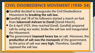 CIVIL DISOBEDIENCE MOVEMENT (1930- 34)
●Gandhiji decided to inaugurate the Civil Disobedience
Movement by breaking the salt law.
●Gandhiji and 78 of his followers started a march on foot
from Sabarmati Ashram to Dandi [Dandi March].
● On 6 April 1929, they reached Dandi. Gandhiji prepared
salt by using sea water, broke the salt law and inaugurated
the Movement.
●The government imposed heavy tax on salt. Moreover, the
production of salt was the monopoly of the government.
So the price of salt was very high. Therefore, Gandhiji
opposed the salt law.
 