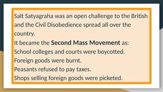 Salt Satyagraha was an open challenge to the British
and the Civil Disobedience spread all over the
country.
It became the Second Mass Movement as:
School colleges and courts were boycotted.
Foreign goods were burnt.
Peasants refused to pay taxes.
Shops selling foreign goods were picketed.
 