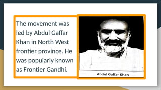 The movement was
led by Abdul Gaffar
Khan in North West
frontier province. He
was popularly known
as Frontier Gandhi.
 