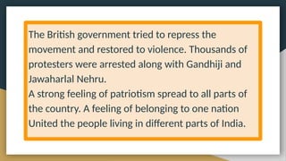 The British government tried to repress the
movement and restored to violence. Thousands of
protesters were arrested along with Gandhiji and
Jawaharlal Nehru.
A strong feeling of patriotism spread to all parts of
the country. A feeling of belonging to one nation
United the people living in different parts of India.
 