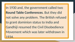 In 1930 and, the government called two
Round Table Conferences. But they did
not solve any problem. The British refused
to grant dominion status to India and
Gandhiji resumed the Civil Disobedience
Movement which was later withdrawn in
1934.
 